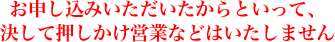 お申し込みいただいたからといって、決して押しかけ営業などはいたしません